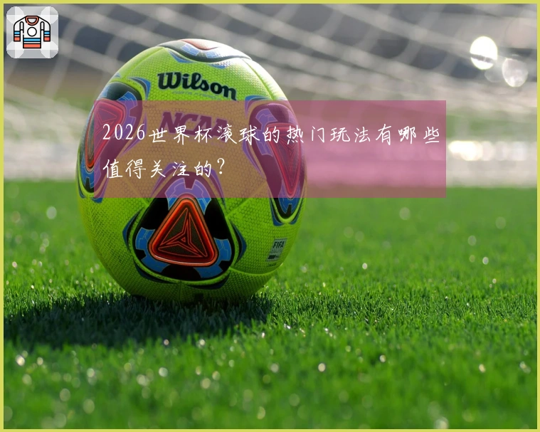 2026世界杯滚球的热门玩法有哪些值得关注的？